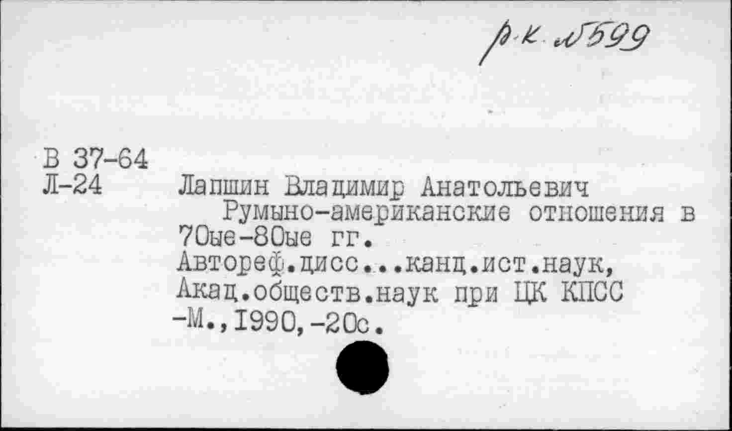 ﻿В 37-64 Л-24
Лапшин Владимир Анатольевич Румыно-американские отношения в 70ые-80ые гг.
Автореф.дисс...канд.ист.наук, Акад.обществ.наук при ЦК КПСС -М.,1990,-20с.